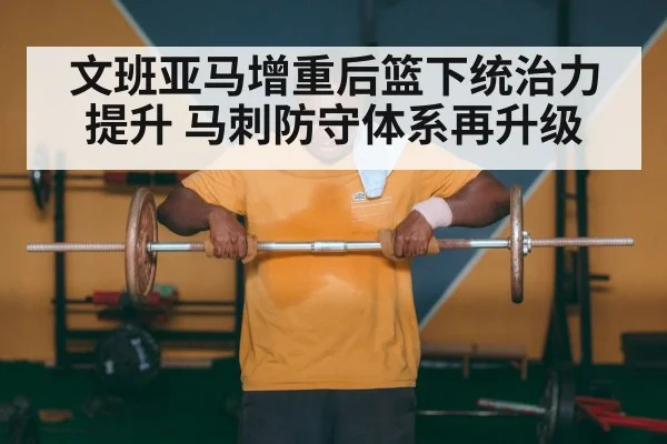 文班亚马增重后篮下统治力提升 马刺防守体系再升级